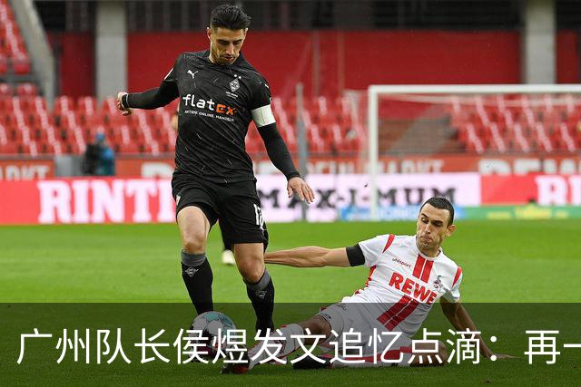 广州队长侯煜发文追忆点滴：再一次喊出为广州而战